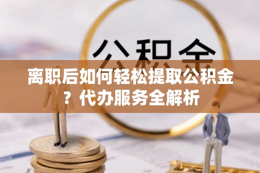 元谋离职后如何轻松提取公积金？代办服务全解析