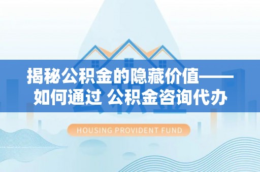 元谋揭秘公积金的隐藏价值——如何通过 公积金咨询代办提取 优化财富管理