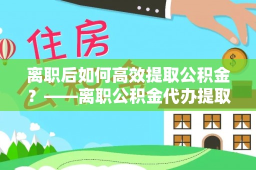 元谋离职后如何高效提取公积金？——离职公积金代办提取全流程解析