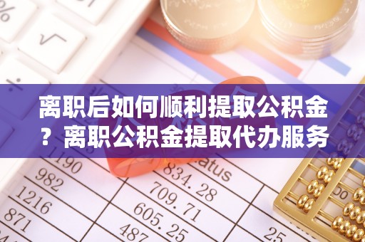 元谋离职后如何顺利提取公积金？离职公积金提取代办服务帮你搞定！