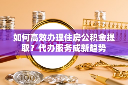 元谋如何高效办理住房公积金提取？代办服务成新趋势