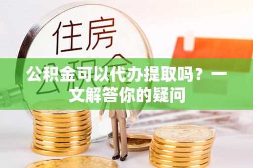 元谋公积金可以代办提取吗？一文解答你的疑问