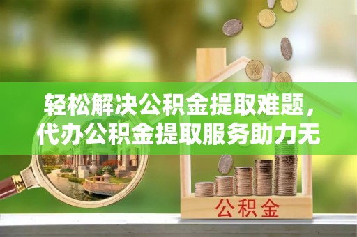 元谋轻松解决公积金提取难题，代办公积金提取服务助力无忧生活