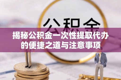 元谋揭秘公积金一次性提取代办的便捷之道与注意事项