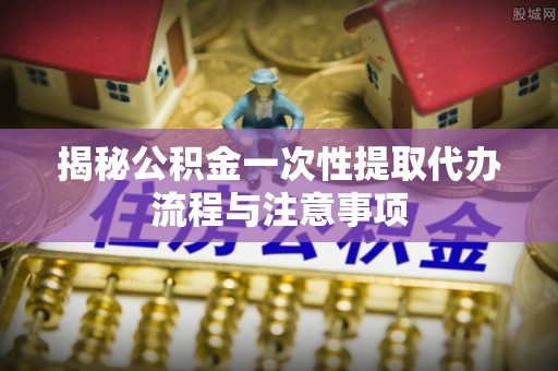 元谋揭秘公积金一次性提取代办流程与注意事项