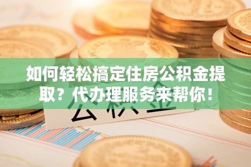 元谋如何轻松搞定住房公积金提取？代办理服务来帮你！