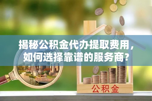 元谋揭秘公积金代办提取费用，如何选择靠谱的服务商？