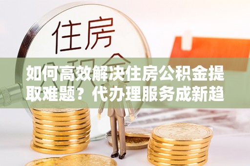 元谋如何高效解决住房公积金提取难题？代办理服务成新趋势
