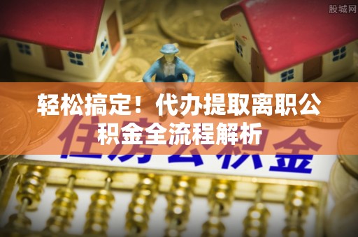 元谋轻松搞定！代办提取离职公积金全流程解析