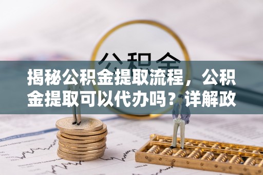元谋揭秘公积金提取流程，公积金提取可以代办吗？详解政策与实操技巧