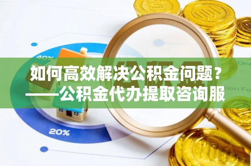 元谋如何高效解决公积金问题？——公积金代办提取咨询服务指南