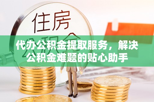 元谋代办公积金提取服务，解决公积金难题的贴心助手