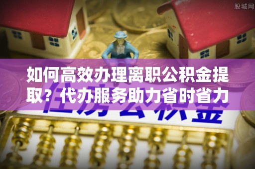元谋如何高效办理离职公积金提取？代办服务助力省时省力