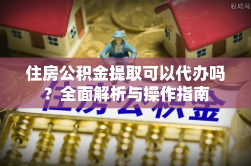 元谋住房公积金提取可以代办吗？全面解析与操作指南
