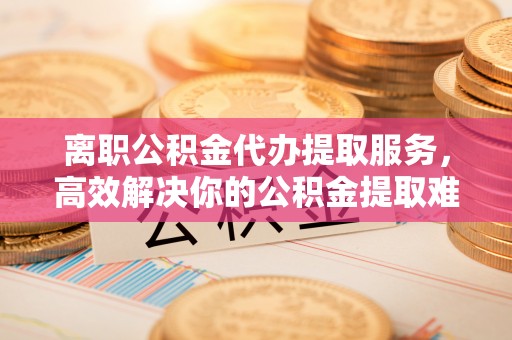 元谋离职公积金代办提取服务，高效解决你的公积金提取难题