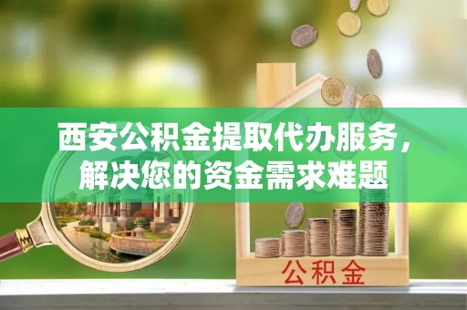 元谋西安公积金提取代办服务，解决您的资金需求难题