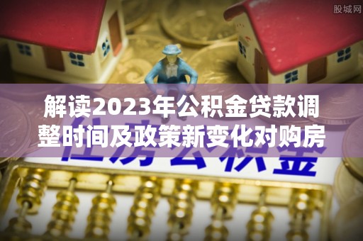 元谋解读2023年公积金贷款调整时间及政策新变化对购房的影响