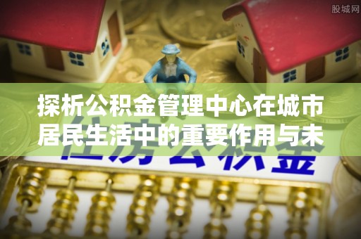 元谋探析公积金管理中心在城市居民生活中的重要作用与未来发展趋势