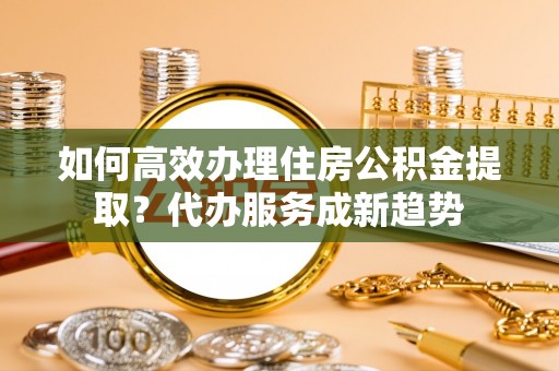 元谋如何高效办理住房公积金提取？代办服务成新趋势