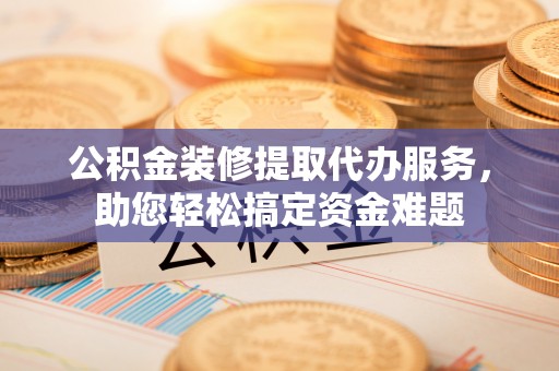 元谋公积金装修提取代办服务，助您轻松搞定资金难题
