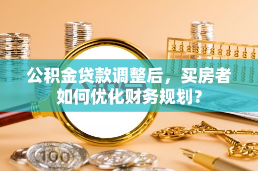 元谋公积金贷款调整后，买房者如何优化财务规划？