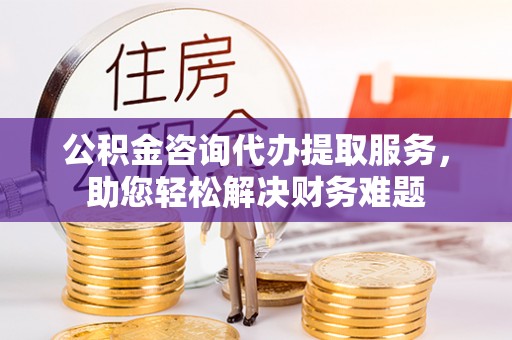 元谋公积金咨询代办提取服务，助您轻松解决财务难题