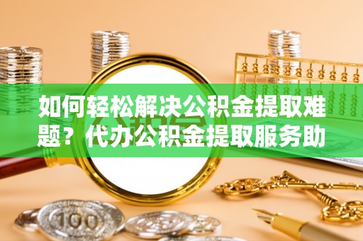 元谋如何轻松解决公积金提取难题？代办公积金提取服务助您一臂之力