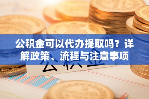 元谋公积金可以代办提取吗？详解政策、流程与注意事项