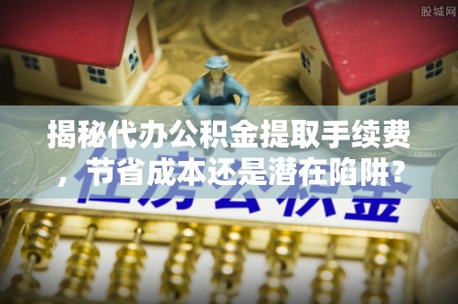元谋揭秘代办公积金提取手续费，节省成本还是潜在陷阱？