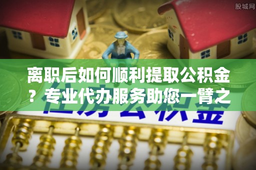 元谋离职后如何顺利提取公积金？专业代办服务助您一臂之力