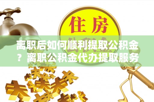 元谋离职后如何顺利提取公积金？离职公积金代办提取服务助力无忧办理